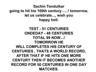 Sachin Tendulkar going to hit his 100th century......! tomorrow, let us celebrate..., wish you happy holi.   TEST - 51 CENTURIES ONDEDAY - 48 CENTURIES TOTAL 99 NOW...! TOMORROW HE WILL COMPLETES HIS CENTURY OF CENTURIES , THATS A WORLD RECORD, AFTER THAT IF HE HITS ONE MORE CENTURY THEN IT BECOMES ANOTHER RECORD FOR 50 CENTURIES IN ONE DAY MATCHES. 