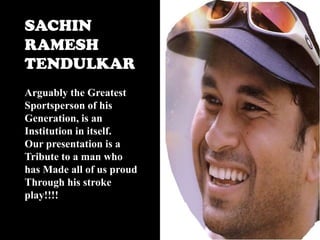 SACHIN
RAMESH
TENDULKAR
Arguably the Greatest
Sportsperson of his
Generation, is an
Institution in itself.
Our presentation is a
Tribute to a man who
has Made all of us proud
Through his stroke
play!!!!

 