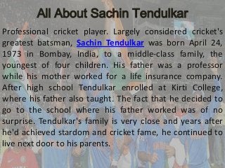 All About Sachin Tendulkar
Professional cricket player. Largely considered cricket's
greatest batsman, Sachin Tendulkar was born April 24,
1973 in Bombay, India, to a middle-class family, the
youngest of four children. His father was a professor
while his mother worked for a life insurance company.
After high school Tendulkar enrolled at Kirti College,
where his father also taught. The fact that he decided to
go to the school where his father worked was of no
surprise. Tendulkar's family is very close and years after
he'd achieved stardom and cricket fame, he continued to
live next door to his parents.

 