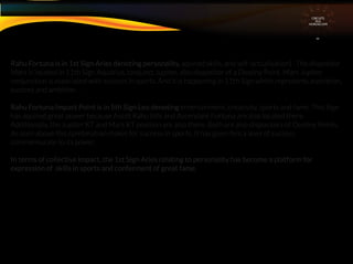 Rahu Fortuna is in 1st Sign Aries denoting personality, aquired skills, and self-actualisation) . The dispositor
Mars is located in 11th Sign Aquarius, conjunct Jupiter, also dispositor of a Destiny Point. Mars Jupiter
conjunction is associated with success in sports. And it is happening in 11th Sign which represents aspiration,
success and ambition. .
Rahu Fortuna Impact Point is in 5th Sign Leo denoting entertainment, creativity, sports and fame. This Sign
has aquired great power because Ascdt Rahu tithi and Ascendant Fortuna are also located there.
Additionally, the Jupiter KT and Mars KT position are also there. Both are also dispositors of Destiny Points.
As seen above this combination makes for success in sports. It has given him a level of success
commensurate to its power.
In terms of collective impact, the 1st Sign Aries relating to personality has become a platform for
expression of skills in sports and conferment of great fame.
CIRCUITS
INA
HOROSCOPE
 