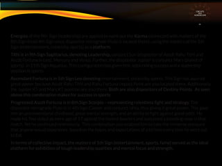 Energies of the 9th Sign (leadership) are applied to work out the Karma connected with matters of the
8th Sign (read 4th Sign since dispositor retrograde Pluto is located there), using the matters of the 5th
Sign (entertainment, creativity, sports) as a platform.
Tithi is in 9th Sign Sagittarius, denoting Leadership, conjunct Sun (dispositor of Ascdt Rahu Tithi and
Ascdt Fortuna in Leo), Mercury and Venus. Further, the diispositor Jupiter is conjunct Mars (planet of
sports) in 11th Sign Aquarius. This conﬁguration has given him astounding success and a leadership
position in sports
Ascendant Fortuna is in 5th Sign Leo denoting entertainment, creativity, sports. This Sign has aquired
great power because Ascdt Rahu Tithi and Rahu Fortuna Impact Point are also located there. Additionally,
the Jupiter KT and Mars KT position are also there. Both are also dispositors of Destiny Points. As seen
above this combination makes for success in sports
Progressed Ascdt Fortuna is in 8th Sign Scorpio – representing relentless ﬁght and strategy. The
dispositor retrograde Pluto is in 4th Sign Cancer and conjunct Ishta, thus giving it great power. This gave
him an unconventional childhood, great mental strength, and an ability to ﬁght against great odds. He
made his Test debut at mere age of 17 against the fastest bowlers and sustained a bleeding nose in that
match. Yet he continued relentlessly. This combination also enabled him to take the immense pressure
that anyone would experience based on the hopes and expectations of a billions every time he went out
to bat.
In terms of collective impact, the matters of 5th Sign (entertainment, sports. fame) served as the ideal
platform for exhibition of tough leadership qualities and mental focus and strength.
CIRCUITS
INA
HOROSCOPE
 