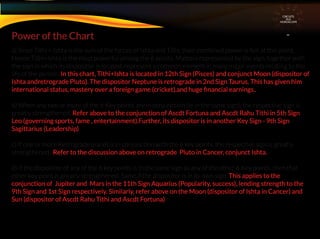 a) Since Tithi + Ishta is the sum of the forces of Ishta and Tithi, their combined power is felt at this point.
Hence Tithi+Ishta is the most powerful among the 6 points. Matters represented by the sign, together with
the sign in which its dispositor is located, represent a common element in many major events relating to the
life of the person. In this chart, Tithi+Ishta is located in 12th Sign (Pisces) and conjunct Moon (dispositor of
Ishta andretrograde Pluto). The dispositor Neptune is retrograde in 2nd Sign Taurus. This has given him
international status, mastery over a foreign game (cricket).and huge ﬁnancial earnings..
b) When any two or more of the 6 Key points are in conjunction (ie in the same sign), the respective sign is
greatly strengthened. Refer above to the conjunction of Ascdt Fortuna and Ascdt Rahu Tithi in 5th Sign
Leo (governing sports, fame , entertainment).Further, its dispositor is in another Key Sign - 9th Sign
Sagittarius (Leadership)
c) If one or more Retrograde planet is in conjunction with the 6 key points, the respective sign is greatly
strengthened . Refer to the discussion above on retrograde Pluto in Cancer, conjunct Ishta.
d) If the dispositor of any of the 6 key points is in the same sign as any of the other 6 Key points, then that
other key point is greatly strengthened. Same if the dispositor is in its own sign. This applies to the
conjunction of Jupiter and Mars in the 11th Sign Aquarius (Popularity, success), lending strength to the
9th Sign and 1st Sign respectively. Similarly, refer above on the Moon (dispositor of Ishta in Cancer) and
Sun (dispositor of Ascdt Rahu Tithi and Ascdt Fortuna)
Power of the Chart
CIRCUITS
INA
HOROSCOPE
 