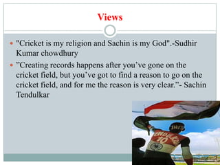 Views

 "Cricket is my religion and Sachin is my God".-Sudhir
  Kumar chowdhury
 ”Creating records happens after you’ve gone on the
  cricket field, but you’ve got to find a reason to go on the
  cricket field, and for me the reason is very clear.”- Sachin
  Tendulkar
 