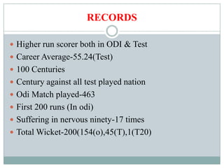 RECORDS

 Higher run scorer both in ODI & Test
 Career Average-55.24(Test)
 100 Centuries
 Century against all test played nation
 Odi Match played-463
 First 200 runs (In odi)
 Suffering in nervous ninety-17 times
 Total Wicket-200(154(o),45(T),1(T20)
 