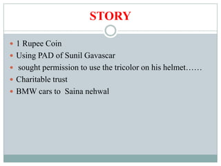 STORY

 1 Rupee Coin
 Using PAD of Sunil Gavascar
 sought permission to use the tricolor on his helmet……
 Charitable trust
 BMW cars to Saina nehwal
 