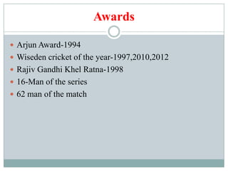 Awards

 Arjun Award-1994
 Wiseden cricket of the year-1997,2010,2012
 Rajiv Gandhi Khel Ratna-1998
 16-Man of the series
 62 man of the match
 