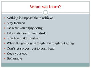 What we learn?

 Nothing is impossible to achieve
 Stay focused
 Do what you enjoy doing
 Take criticism in your stride
 Practice makes perfect
 When the going gets tough, the tough get going
 Don’t let success get to your head
 Keep your cool
 Be humble
 