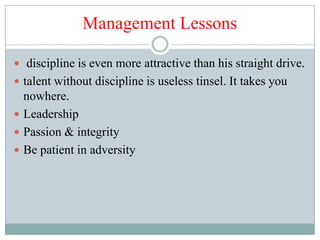 Management Lessons

 discipline is even more attractive than his straight drive.
 talent without discipline is useless tinsel. It takes you
  nowhere.
 Leadership
 Passion & integrity
 Be patient in adversity
 