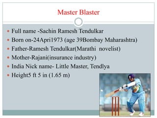 Master Blaster

 Full name -Sachin Ramesh Tendulkar
 Born on-24Apri1973 (age 39Bombay Maharashtra)
 Father-Ramesh Tendulkar(Marathi novelist)
 Mother-Rajani(insurance industry)
 India Nick name- Little Master, Tendlya
 Height5 ft 5 in (1.65 m)
 