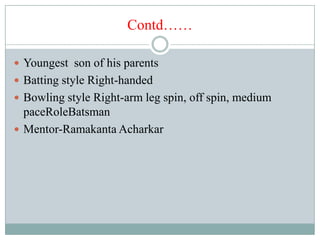 Contd……

 Youngest son of his parents
 Batting style Right-handed
 Bowling style Right-arm leg spin, off spin, medium
  paceRoleBatsman
 Mentor-Ramakanta Acharkar
 