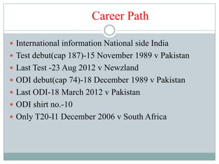 Career Path

 International information National side India
 Test debut(cap 187)-15 November 1989 v Pakistan
 Last Test -23 Aug 2012 v Newzland
 ODI debut(cap 74)-18 December 1989 v Pakistan
 Last ODI-18 March 2012 v Pakistan
 ODI shirt no.-10
 Only T20-I1 December 2006 v South Africa
 