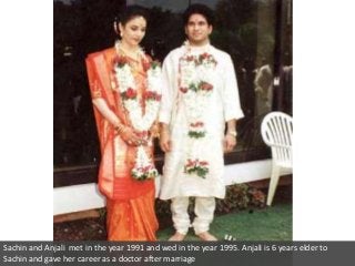 Sachin and Anjali met in the year 1991 and wed in the year 1995. Anjali is 6 years elder to
Sachin and gave her career as a doctor after marriage

 