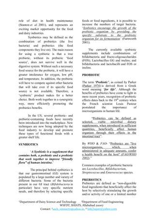 role of diet in health maintenance              foods or food ingredients, it is possible to
(Stanton et al. 2001), and represents an        increase the numbers of target bacteria.
exciting market opportunity for the food        „Synbiotics encourage the growth of the
                                                probiotic organism by providing the
and dairy industries.
                                                specific substrate to the probiotic
        Synbiotics may be defined as the        organism for its fermentation’ (Farnworth
combination of probiotics (the live             2001).
bacteria) and prebiotics (the food
components they live on). The main reason            The currently available synbiotic
for using a synbiotic is that a true            supplements include combinations of
probiotic, without its prebiotic „food          bifidobacteria and fructo-oligosaccharides
                                                (FOS); Lactobacillus GG and inulins; and
source‟, does not survive well in the
                                                bifidobacteria and lactobacilli and FOS or
digestive system. Without such a necessary      inulins.
food source for the probiotic, it will have a
greater intolerance for oxygen, low pH,         PROBIOTIC
and temperature. In addition, the probiotic
will have to compete against other bacteria     The term „Probiotic‟, as coined by Parker
that will take over if its specific food        (Parker 1974) is derived from a Greek
                                                word meaning „for life‟. Although the
source is not available. Therefore, a
                                                benefits of prebiotics have come to light in
„synbiotic‟ product makes for a better          more recent years, recognition of probiotic
choice. Both work together in a synergistic     effects dates back to the 19th century when
way, more efficiently promoting the             the French scientist Louis Pasteur
probiotics benefits.                            postulated      the      importance       of
                                                microorganisms in human life.
        In the US, several probiotic- and
prebiotic-containing foods have recently                “Probiotics can be defined as
been introduced into the marketplace. New       selected,     viable  microbial   dietary
techniques are now being adopted by the         supplements, when introduced in sufficient
food industry to develop and promote            quantities, beneficially affect human
these types of functional foods with a          organism through their effects in the
greater shelf life.                             intestinal tract”.

SYNBIOTICS                                      By WHO & FAO- “Probiotics are "live
                                                microorganisms,        which,      when
         „A Synbiotic is a supplement that      administered in adequate amounts, confer
contains both, a prebiotic and a probiotic      a health benefit on the host" (FAO/WHO
that work together to improve “friendly         2002).”
flora” of human intestine.‟
                                                Common examples of probiotic bacteria
          The principal behind synbiotics is    are Lactobacillus, Bifidobacterium,
that our gastrointestinal (GI) system is        Streptococcus and Enterococcus species.
populated by a large number and variety of
different bacteria. Some of the bacteria        PREBIOTICS
present in our GI tract (Bifidobacteria in      Prebiotics are defined as “non-digestible
particular) have very specific nutrient         food ingredients that beneficially affect the
needs, and therefore by selecting specific      host by selectively stimulating the growth
                                                and/or activity of one or a limited number

¹Department of Dairy Science and Technology   ²Department of Food Engineering
                               WSFDT, SHIATS, Allahabad 211007
                Contact: ¹sach_verma771@yahoo.in, ² link2sajan@yahoo.com
 