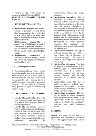 of bacteria in the colon, which can                communicable diseases and allergic
improve host health” (Gibson 1995).                situations.
AVAILABLE SYNBIOTICS IN THE                       Lactobacillus bulgaricus- This is
MARKET                                             considered as a kind of transitory
                                                   probiotic bacteria because it does not
   BIFIDOBACTERIA AND FOS                         stay in the intestinal panel to develop a
                                                   camp of bacteria. Relatively it
 Bifidobacteria bifidum- This kind of             basically goes by the digestive system
  bacteria is considered as one of the             and departs from your body in the form
  chief components of the regular flora            of stool. As soon as it goes by the
  in your colon and is the most usual              digestive tract, advantageous result
  type of bifidobacteria present in most           happens such as: improvement of milk
  probiotic products.                              product and protein absorption; and the
 Bifidobacteria       longum- This      is        development of normal antibiotic
  another type of bifidobacteria which is          elements      that    particularly    aim
  also present in probiotic produces. It           pathogenic bacteria while safeguarding
  has the ability to eradicate the nitrates        the good bacteria.
  that are usually obtained from food that        Lactobacillus salivarius- This type of
  we eat.                                          probiotic bacteria has the ability to
 Bifidobacteria        infantis-This    is        slow down the development of
  identified to have an ability to inhibit         Helicobacter pylori. The latter is
  the activity of omnipresent pathogenic           known to take charge in the growth of
  bacteria like E. coli.                           peptic ulcers.
                                                  Lactobacillus plantarum- This kind
FOS (Fructooligosaccharide)                        of bacteria is considered as a very
                                                   dominant type in almost normally
A Fructooligosaccharide (also written              fermented food. It is useful in
fructo-oligosaccharide) is a carbohydrate,         obstructing receptor sites for gram
which is made out of a short chain of              negative bacteria and is also
fructose molecules. It is also classed as an       considered as an efficient form of
oligosaccharide; oligo meaning few and             antibiotic.
saccharide, sugar. It is used as alternative      Lactobacillus casei- This type is
sweetener, FOS sweetening level between            usually present in probiotic dairy
30-50 percent of sugar in commercially             products like live yogurt. The word
prepared syrup.                                    casei is actually connected to the milk
                                                   protein known as casein.
   LACTOBACILLI AND LACTITOL                     Lactobacillus sporogenes - This type
                                                   has the ability to reduce cholesterol
 Lactobacillus acidophilus- This is the           levels by as much as 104 points. It can
  most popular probiotic bacteria that are         significantly lessen bad cholesterol
  incorporated in all probiotic food and           levels as it slowly but considerably
  dietary supplements.                             improves your good cholesterol
 Lactobacillus rhamnosus- This is a               amount.
  kind of probiotic bacteria that has been
  gaining a lot of interest because of its     LACTITOL
  ability to treat a lot of ailments due to
  its GG strain component. There are           Lactitol is a sugar alcohol used as a
  studies being conducted to back up its       replacement bulk sweetener for low calorie
  usefulness,          especially       for    foods with approximately 40% of the

¹Department of Dairy Science and Technology   ²Department of Food Engineering
                               WSFDT, SHIATS, Allahabad 211007
                Contact: ¹sach_verma771@yahoo.in, ² link2sajan@yahoo.com
 