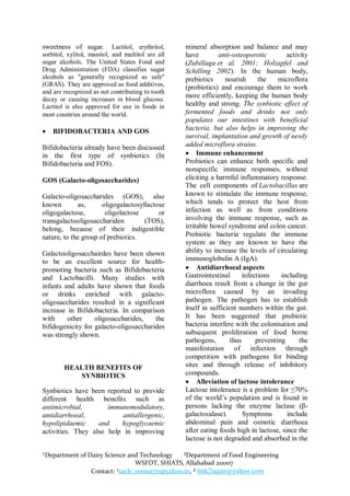 sweetness of sugar.         Lactitol, erythritol,   mineral absorption and balance and may
sorbitol, xylitol, manitol, and maltitol are all    have         anti-osteoporotic         activity
sugar alcohols. The United States Food and          (Zubillaga et al. 2001; Holzapfel and
Drug Administration (FDA) classifies sugar          Schilling 2002). In the human body,
alcohols as "generally recognized as safe"          prebiotics      nourish      the    microflora
(GRAS). They are approved as food additives,        (probiotics) and encourage them to work
and are recognized as not contributing to tooth
                                                    more efficiently, keeping the human body
decay or causing increases in blood glucose.
Lactitol is also approved for use in foods in       healthy and strong. The synbiotic effect of
most countries around the world.                    fermented foods and drinks not only
                                                    populates our intestines with beneficial
   BIFIDOBACTERIA AND GOS                          bacteria, but also helps in improving the
                                                    survival, implantation and growth of newly
Bifidobacteria already have been discussed          added microflora strains.
in the first type of synbiotics (In                  Immune enhancement
Bifidobacteria and FOS).                            Probiotics can enhance both specific and
                                                    nonspecific immune responses, without
GOS (Galacto-oligosaccharides)                      eliciting a harmful inflammatory response.
                                                    The cell components of Lactobacillus are
Galacto-oligosaccharides (GOS), also                known to stimulate the immune response,
known         as,     oligogalactosyllactose        which tends to protect the host from
oligogalactose,        oligolactose       or        infection as well as from conditions
transgalactooligosacchariden         (TOS),         involving the immune response, such as
belong, because of their indigestible               irritable bowel syndrome and colon cancer.
nature, to the group of prebiotics.                 Probiotic bacteria regulate the immune
                                                    system as they are known to have the
Galactooligosacchairdes have been shown             ability to increase the levels of circulating
to be an excellent source for health-               immunoglobulin A (IgA).
promoting bacteria such as Bifidobacteria            Antidiarrhoeal aspects
and Lactobacilli. Many studies with                 Gastrointestinal       infections    including
infants and adults have shown that foods            diarrhoea result from a change in the gut
or drinks enriched with galacto-                    microflora caused by an invading
oligosaccharides resulted in a significant          pathogen. The pathogen has to establish
increase in Bifidobacteria. In comparison           itself in sufficient numbers within the gut.
with     other     oligosaccharides,    the         It has been suggested that probiotic
bifidogenicity for galacto-oligosaccharides         bacteria interfere with the colonisation and
was strongly shown.                                 subsequent proliferation of food borne
                                                    pathogens,        thus      preventing      the
                                                    manifestation of infection through
                                                    competition with pathogens for binding
        HEALTH BENEFITS OF                          sites and through release of inhibitory
           SYNBIOTICS                               compounds.
                                                     Alleviation of lactose intolerance
Synbiotics have been reported to provide            Lactose intolerance is a problem for ≤70%
different health benefits such as                   of the world‟s population and is found in
antimicrobial,        immunomodulatory,             persons lacking the enzyme lactase (β-
antidiarrhoeal,            antiallergenic,          galactosidase).        Symptoms        include
hypolipidaemic     and    hypoglycaemic             abdominal pain and osmotic diarrhoea
activities. They also help in improving             after eating foods high in lactose, since the
                                                    lactose is not degraded and absorbed in the

¹Department of Dairy Science and Technology   ²Department of Food Engineering
                               WSFDT, SHIATS, Allahabad 211007
                Contact: ¹sach_verma771@yahoo.in, ² link2sajan@yahoo.com
 