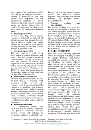 upper regions of the small intestine and is    Probiotic bacteria also stimulate antigen
thus used by the indigenous microbiota,        specific    and     nonspecific    immune
resulting in production of gases and           responses. They also compete for nutrients
organic acids responsible for the              necessary      for    pathogen     survival
characteristic symptoms of lactose             (Ouwehand 1998).
intolerance. Probiotic microbes containing      Nutrient            synthesis        and
lactase can degrade lactose before it              bioavailability
reaches the indigenous microbes in the         Fermentation of foods with lactic acid
lower part of the small intestine (Sanders     bacteria has been shown to increase folic
1993).                                         acid content of yoghurt, bifidus milk and
 Antiallergenic qualities                     kefir and to increase niacin and riboflavin
Probiotics may help prevent allergic           levels in yoghurt, vitamin B12 in cottage
reactions in individuals at high risk of       cheese and vitamin B6 in Cheddar cheese
allergies, such as food allergies. Probiotic   (Friend and Shahani 1984). In addition to
bacteria help to reinforce the barrier         nutrient synthesis, probiotics may improve
function of the intestinal wall, thereby       the digestibility of some dietary nutrients
possibly preventing the absorption of some     such as protein and fat (Shahani and
antigens (Kirjavainen 2003).                   Chandan 1979).
 Osteoporosis prevention                      FUTURE PROSPECTS
This may occur as a result of an               Functional foods containing synbiotics
improvement in mineral absorption and          should be developed by keeping in mind
balance. This ability comes as a result of     the specific functional characteristics
oligosaccharides (3-6 sugar chains), which     associated with targeting specific groups
bind such minerals as calcium and              of individuals, e.g. infants, children,
magnesium in the small intestine, but then     elderly people, and for people suffering
release them in the large intestine where      from diseases like diabetes and lactose
they are better absorbed (Ouwehand et al.      intolerance.    Genetic      analysis   and
1999). Fatty acids, also formed from the       modification of probiotics can lead to the
fermentation process, will then assist with    development of new probiotics with
the absorption of these minerals.              beneficial health effects. New and cheaper
 Reduced risk of heart disease                sources of prebiotics and probiotics should
Probiotics may potentially reduce the risk     be generated, for example from waste
of heart disease by lowering blood             agriculture biomass (i.e. residues from
cholesterol     levels,   increasing     the   plant, animal and microbial processing)
resistance of low density lipoprotein (LDL)    and using lactose from inexpensive whey
cholesterol to oxidation, and reducing         feed stocks. There is potential for in
blood pressure (Tannock 1999). Prebiotics      situ manufacture of prebiotics during food
appear to lower triglyceride levels, as well   processing operations. This might, for
as total cholesterol and LDL-cholesterol       example      involve       the    enzymatic
levels. In addition, a substance released      modification or acid hydrolysis of various
through fermentation (propionate) appears      carbohydrates and polysaccharides during
to make better use of the glucose molecule     food processing. Better analytical methods
conversion.                                    should be developed, which can identify
 Antimicrobial qualities                      novel prebiotic oligosaccharides in foods;
           Antimicrobial qualities may         ideally, these should have good
result more from the probiotic components      reproducibility, reliability and should not
than prebiotic components. Probiotic           involve expensive, specialist analytical
bacteria compete with pathogens to             equipment. Technology now seems to be
prevent their adhesion to intestinal walls.

¹Department of Dairy Science and Technology   ²Department of Food Engineering
                               WSFDT, SHIATS, Allahabad 211007
                Contact: ¹sach_verma771@yahoo.in, ² link2sajan@yahoo.com
 