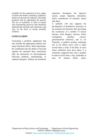 available for the expansion of new ranges     organisms throughout the digestive
of foods and drinks containing synbiotics,    system, proper digestion, absorption,
which can provide the industry with better    and/or manufacture of nutrients cannot
prospects and an opportunity for growth.
                                              take place.
The use of synbiotics in food in critical
care is promising; however, they should be    A synbiotic will also suppress the
administered carefully and cautiously, and    development of putrefactive processes in
only on the basis of strong scientific        the stomach and intestines thus preventing
evidence.                                     the occurrence of a number of serious
                                              diseases: food allergies, ulcerous colitis,
CONCLUSION                                    constipation,      diarrhea,        cancers,
                                              gastrointestinal infections, and so on.
Consuming a probiotic supplement that
                                              Typically, a synbiotic product containing
also includes the appropriate prebiotic has
                                              one to ten billion active cells is taken
many beneficial effects. Most importantly,
                                              several times a week, if not daily. In cases
the combination has the ability to heal and
                                              where antibiotics have been taken, it is
regulate the intestinal flora, particularly
                                              sometimes suggested that such a product
after the destruction of microorganisms
                                              be taken several times a day, preferably at
following antibiotic, chemotherapy, or
                                              least    30    minutes    before      meals.
radiation therapies. Without the beneficial




¹Department of Dairy Science and Technology   ²Department of Food Engineering
                               WSFDT, SHIATS, Allahabad 211007
                Contact: ¹sach_verma771@yahoo.in, ² link2sajan@yahoo.com
 