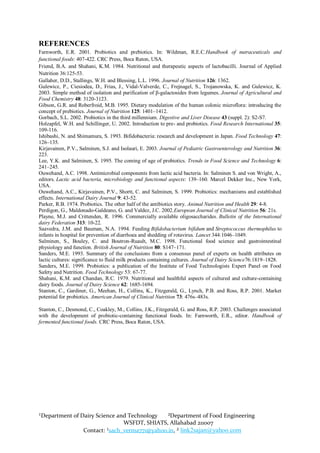 REFERENCES
Farnworth, E.R. 2001. Probiotics and prebiotics. In: Wildman, R.E.C.Handbook of nutraceuticals and
functional foods: 407-422. CRC Press, Boca Raton, USA.
Friend, B.A. and Shahani, K.M. 1984. Nutritional and therapeutic aspects of lactobacilli. Journal of Applied
Nutrition 36:125-53.
Gallaher, D.D., Stallings, W.H. and Blessing, L.L. 1996. Journal of Nutrition 126: 1362.
Gulewicz, P., Ciesiodea, D., Frias, J., Vidal-Valverde, C., Frejnagel, S., Trojanowska, K. and Gulewicz, K.
2003. Simple method of isolation and purification of β-galactosides from legumes. Journal of Agricultural and
Food Chemistry 48: 3120-3123.
Gibson, G.R. and Roberfroid, M.B. 1995. Dietary modulation of the human colonic microflora: introducing the
concept of prebiotics. Journal of Nutrition 125: 1401–1412.
Gorbach, S.L. 2002. Probiotics in the third millennium. Digestive and Liver Disease 43 (suppl. 2): S2-S7.
Holzapfel, W.H. and Schillinger, U. 2002. Introduction to pre- and probiotics. Food Research International 35:
109-116.
Ishibashi, N. and Shimamura, S. 1993. Bifidobacteria: research and development in Japan. Food Technology 47:
126–135.
Kirjavainen, P.V., Salminen, S.J. and Isolauri, E. 2003. Journal of Pediatric Gastroenterology and Nutrition 36:
223.
Lee, Y.K. and Salminen, S. 1995. The coming of age of probiotics. Trends in Food Science and Technology 6:
241–245.
Ouwehand, A.C. 1998. Antimicrobial components from lactic acid bacteria. In: Salminen S. and von Wright, A.,
editors. Lactic acid bacteria, microbiology and functional aspects: 139–160. Marcel Dekker Inc., New York,
USA.
Ouwehand, A.C., Kirjavainen, P.V., Shortt, C. and Salminen, S. 1999. Probiotics: mechanisms and established
effects. International Dairy Journal 9: 43-52.
Parker, R.B. 1974. Probiotics. The other half of the antibiotics story. Animal Nutrition and Health 29: 4-8.
Perdigon, G., Maldonado-Galdeano, G. and Valdez, J.C. 2002.European Journal of Clinical Nutrition 56: 21s.
Playne, M.J. and Crittenden, R. 1996. Commercially available oligosaccharides. Bulletin of the International
dairy Federation 313: 10-22.
Saavedra, J.M. and Bauman, N.A. 1994. Feeding Bifidobacterium bifidum and Streptococcus thermophilus to
infants in hospital for prevention of diarrhoea and shedding of rotavirus. Lancet 344:1046–1049.
Salminen, S., Bouley, C. and Boutron-Ruault, M.C. 1998. Functional food science and gastrointestinal
physiology and function. British Journal of Nutrition 80: S147–171.
Sanders, M.E. 1993. Summary of the conclusions from a consensus panel of experts on health attributes on
lactic cultures: significance to fluid milk products containing cultures. Journal of Dairy Science76:1819–1828.
Sanders, M.E. 1999. Probiotics: a publication of the Institute of Food Technologists Expert Panel on Food
Safety and Nutrition. Food Technology 53: 67-77.
Shahani, K.M. and Chandan, R.C. 1979. Nutritional and healthful aspects of cultured and culture-containing
dairy foods. Journal of Dairy Science 62: 1685-1694.
Stanton, C., Gardiner, G., Meehan, H., Collins, K., Fitzgerald, G., Lynch, P.B. and Ross, R.P. 2001. Market
potential for probiotics. American Journal of Clinical Nutrition 73: 476s–483s.

Stanton, C., Desmond, C., Coakley, M., Collins, J.K., Fitzgerald, G. and Ross, R.P. 2003. Challenges associated
with the development of probiotic-containing functional foods. In: Farnworth, E.R., editor. Handbook of
fermented functional foods. CRC Press, Boca Raton, USA.




¹Department of Dairy Science and Technology   ²Department of Food Engineering
                               WSFDT, SHIATS, Allahabad 211007
                Contact: ¹sach_verma771@yahoo.in, ² link2sajan@yahoo.com
 