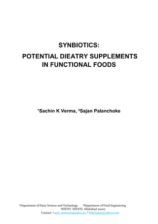 SYNBIOTICS:
  POTENTIAL DIEATRY SUPPLEMENTS
       IN FUNCTIONAL FOODS




             ¹Sachin K Verma, ²Sajan Palanchoke




¹Department of Dairy Science and Technology   ²Department of Food Engineering
                               WSFDT, SHIATS, Allahabad 211007
                Contact: ¹sach_verma771@yahoo.in, ² link2sajan@yahoo.com
 
