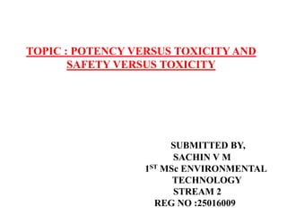 TOPIC : POTENCY VERSUS TOXICITY AND
SAFETY VERSUS TOXICITY
SUBMITTED BY,
SACHIN V M
1ST MSc ENVIRONMENTAL
TECHNOLOGY
STREAM 2
REG NO :25016009
 