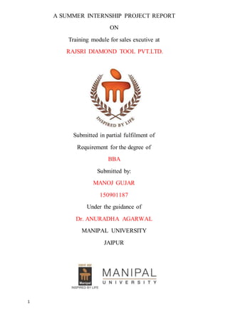 1
A SUMMER INTERNSHIP PROJECT REPORT
ON
Training module for sales excutive at
RAJSRI DIAMOND TOOL PVT.LTD.
Submitted in partial fulfilment of
Requirement for the degree of
BBA
Submitted by:
MANOJ GUJAR
150901187
Under the guidance of
Dr. ANURADHA AGARWAL
MANIPAL UNIVERSITY
JAIPUR
 