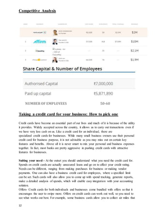 12
Competitive Analysis
NUMBER OF EMPLOYEES 50-60
Taking a credit card for your business: How to pick one
Credit cards have become an essential part of our lives and much of it is because of the utility
it provides. Widely accepted across the country, it allows us to carry out transactions even if
we have very less cash on us. Like a credit card for an individual, there are
specialized credit cards for businesses. While many small business owners use their personal
credit card for business purpose, it is not advisable as you may miss out on certain key
features and benefits. Above all it is never smart to mix your personal and business expenses
together. In fact, most banks are pretty aggressive in pushing credit cards with attractive
features for businesses.
Suiting your need – At the outset you should understand what you need the credit card for.
Spends on credit cards are actually unsecured loans and go on to affect your credit rating.
Needs can be different, ranging from making purchases for business or making vendor
payments. One can also have a business credit card for employees, where a specified limit
can be set. Such cards will also allow you to come up with spend tracking, generate reports,
make a detailed analysis of spends, which will enable easy integration with your accounting
solution.
Offers- Credit cards for both individuals and businesses come bundled with offers so that it
encourages the user to swipe more. Offers on credit cards can work out well, so you need to
see what works out best. For example, some business cards allow you to collect air miles that
 