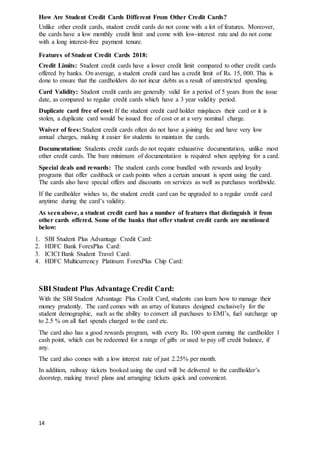 14
How Are Student Credit Cards Different From Other Credit Cards?
Unlike other credit cards, student credit cards do not come with a lot of features. Moreover,
the cards have a low monthly credit limit and come with low-interest rate and do not come
with a long interest-free payment tenure.
Features of Student Credit Cards 2018:
Credit Limits: Student credit cards have a lower credit limit compared to other credit cards
offered by banks. On average, a student credit card has a credit limit of Rs. 15, 000. This is
done to ensure that the cardholders do not incur debts as a result of unrestricted spending.
Card Validity: Student credit cards are generally valid for a period of 5 years from the issue
date, as compared to regular credit cards which have a 3 year validity period.
Duplicate card free of cost: If the student credit card holder misplaces their card or it is
stolen, a duplicate card would be issued free of cost or at a very nominal charge.
Waiver of fees: Student credit cards often do not have a joining fee and have very low
annual charges, making it easier for students to maintain the cards.
Documentation: Students credit cards do not require exhaustive documentation, unlike most
other credit cards. The bare minimum of documentation is required when applying for a card.
Special deals and rewards: The student cards come bundled with rewards and loyalty
programs that offer cashback or cash points when a certain amount is spent using the card.
The cards also have special offers and discounts on services as well as purchases worldwide.
If the cardholder wishes to, the student credit card can be upgraded to a regular credit card
anytime during the card’s validity.
As seenabove, a student credit card has a number of features that distinguish it from
other cards offered. Some of the banks that offer student credit cards are mentioned
below:
1. SBI Student Plus Advantage Credit Card:
2. HDFC Bank ForexPlus Card:
3. ICICI Bank Student Travel Card:
4. HDFC Multicurrency Platinum ForexPlus Chip Card:
SBI Student Plus Advantage Credit Card:
With the SBI Student Advantage Plus Credit Card, students can learn how to manage their
money prudently. The card comes with an array of features designed exclusively for the
student demographic, such as the ability to convert all purchases to EMI’s, fuel surcharge up
to 2.5 % on all fuel spends charged to the card etc.
The card also has a good rewards program, with every Rs. 100 spent earning the cardholder 1
cash point, which can be redeemed for a range of gifts or used to pay off credit balance, if
any.
The card also comes with a low interest rate of just 2.25% per month.
In addition, railway tickets booked using the card will be delivered to the cardholder’s
doorstep, making travel plans and arranging tickets quick and convenient.
 
