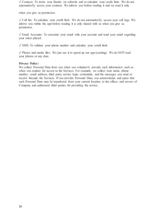 16
✓ Contacts: To invite your friends via referrals and to calculate your credit limit. We do not
automatically access your contacts. We inform you before reading it and we read it only
when you give us permission.
✓ Call list: To calculate your credit limit. We do not automatically access your call logs. We
inform you within the app before reading it is only shared with us when you give us
permission.
✓ Email Accounts: To associate your email with your account and send your email regarding
your oders placed.
✓ SMS: To validate your phone number and calculate your credit limit.
✓ Photos and media files: We just use it to speed up our app (caching). We do NOT read
your photos or any data.
Privacy Policy:
We collect Personal Data from you when you voluntarily provide such information such as
when you register for access to the Services. For example, we collect your name, phone
number, email address, third party service login credentials, and the messages you send or
receive through the Services. If you provide Personal Data, you acknowledge and agree that
such Personal Data may be transferred from your current location to the offices and servers of
Company and authorized third parties for providing the service.
 