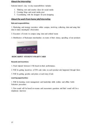 17
About the Internship:
Selected intern’s day –to-day responsibilities includes
1. Thinking new and creative ideas for social media
2. Creating blogs and social media post
3. Coordinating with the designer for post designing
About the work from home job/internship:
Role and responsibilities:
1. Marketing and strategy execution within campus, involving collecting data and using that
data to make meaningful observation
2. Execution of events in campus using data and cohired teams
3. Distribution of Redcarpet merchandise at events of their choice, upselling of our products
REDCARPET STUDENT SMART CARD
Rewards and incentives:
1. Fixed stipend between 2-5K based on their performance,
2. Will be getting incentives of 50% sale value on each product sale happened through them
3. Will be getting goodies and prizes at each step of task
Learning opportunities:
1. Will be learning event management and leadership skills (online and offline both)
Selection procedure:
1. First round will be based on resume and assessment questions and final round will be a
telephonic interview
 