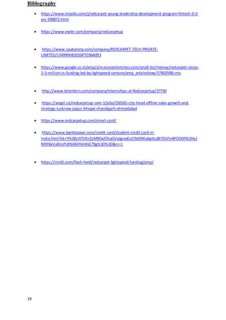 19
Biblography
 https://www.iimjobs.com/j/redcarpet-young-leadership-development-program-fintech-0-2-
yrs-599872.html
 https://www.owler.com/company/redcarpetup
 https://www.zaubacorp.com/company/REDCARPET-TECH-PRIVATE-
LIMITED/U74999HR2016PTC064093
 https://www.google.co.in/amp/s/m.economictimes.com/small-biz/money/redcarpet-raises-
2-5-million-in-funding-led-by-lightspeed-venture/amp_articleshow/57403598.cms
 http://www.letsintern.com/company/internships-at-Redcarpetup/37730
 https://angel.co/redcarpetup-com-1/jobs/250165-city-head-offline-sales-growth-and-
strategy-lucknow-jaipur-bhopal-chandigarh-ahmedabad
 https://www.redcarpetup.com/smart-card/
 https://www.bankbazaar.com/credit-card/student-credit-card-in-
india.html?ck=Y%2BziX71XnZjIM9ZwEflsyGVqlgowEuCIfeORKabpttu8EYDLPo4PODDlYb2HeJ
M3Y6kVa0rIzPLB%0AlPkhX6C79g%3D%3D&rc=1
 https://inc42.com/flash-feed/redcarpet-lightspeed-funding/amp/
 