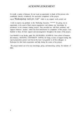 3
ACKNOWLEDGEMENT
It is really a matter of pleasure for me to get an opportunity to thank all the persons who
contributed directly or indirectly for successful completion of the project
report,"Redcarpetup tech pvt. Ltd’’ which is my original work carried out
I wish to express my gratitude to the Marketing Executive ****** for giving me an
opportunity to be a part of their esteem organization and enhance my knowledge by
permission to do a summer training project They provided me with their assistance and
support whenever needed , which has been instrumental in completion of this project. I am
thankful to them, for their support and encouragement throughout the tenure of the project,
I am thankful to my faculty guide Ms ANURADHA AGARWAL from school of business
&Commerce, MANIPAL UNIVERSITY JAIPUR, for being a source of support during this
report preparation period. Last but not the least I am grateful to all the colleagues at
Redcarpet for their kind cooperation and help during the course of my project.
The project turned out to be very knowledge giving and interesting activity for students of
BBA
 