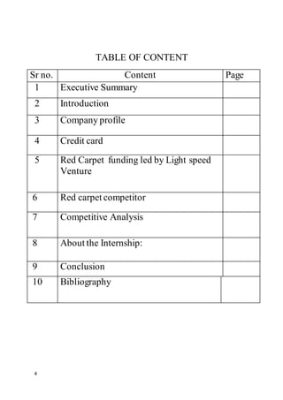 4
TABLE OF CONTENT
Sr no. Content Page
1 Executive Summary
2 Introduction
3 Company profile
4 Credit card
5 Red Carpet funding led by Light speed
Venture
6 Red carpet competitor
7 Competitive Analysis
8 About the Internship:
9 Conclusion
10 Bibliography
 