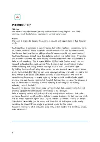 6
INTRODUCTION
Mission
Our mission is to help students get easy access to credit for any purpose - be it online
shopping, travel, books/tuition, entertainment or food and groceries
Vision
Our vision is to provide financial freedom to all students and support them in their financial
needs
RedCarpet lends to customers in India to finance their online purchases - ecommerce, travel,
etc.In India, credit and finance companies are able to service less than 3% of the customer
base because there is no data, no widespread credit bureaus to profile and score customers.
RedCarpet has access to much more data, including data on your mobile phone. We use this
data to service customers who never had any access to credit before. 90% of ecommerce in
India is cash on delivery. That is almost 4 billion USD of credit floating around - but not
managed and packaged as credit and risk. What it means is that we are building structure
around something that already happens at a large scale in India... just not built right.
By building better credit & lending infrastructure, we want to enable more people to access
credit. Our job starts BEFORE you start using a payment gateway or a wallet - we believe the
basic problem in the trillion dollar Indian economy is access to liquidity. Our aim is to
expand the credit economy — simply replacing the legacy credit providers/banks would
probably be a great business success, but it's not all that interesting as a goal. Our company is
built on a foundation of believing in people, believing in their integrity and building
technology around that belief.
Redcarpet pre-pay and order for any online services/product that a student wishes for, be it
enjoying a popcorn tub at the cinemas or travelling to the Himalayas!
India is becoming cashless and Redcarpet is ready to help students to finance their online
purchases. Redcarpet provide credit to students by paying in advance for their real time needs
with no-interest repayment option of 30 Days or 3 months & 6 months EMIs @ 2% interest.
No collateral, no security; just the student will be verified on Redcarpet’s mobile app by
submitting the student-ID and a selfie to get instant credits for their orders.
Redcarpet promises to fulfill a student’s every wish, all they need to do is download, upload,
write and receive!!
 