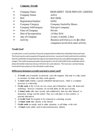 7
'Credit Card'
A creditcard is a card issuedbya financial companywhichenablesthe cardholdertoborrow funds.
The fundsmay be usedas paymentforgoodsand services.Issuance of creditcardshasthe condition
that the cardholderwill paybackthe original,borrowedamountplusanyadditional agreed-upon
charges.The creditcompanyprovidermayalsogranta line of credit(LOC) tothe cardholderwhich
allowsthe holdertoborrowmoneyinthe formof a cash advance. The issuerpre-setsborrowing
limitswhichhave abasison the individual'screditrating
Difference betweenacredit cardand a smart card?
1. A Credit card is basically an electronic card with magnetic data strip or a chip, issued
to customers by banks and other credit agencies.
2. A smart card contains a special embedded microprocessor, which is a computer
processor or a microchip.
3. Credit cards in the U.S are not very secure and of themselves many still deted card
technology. However consumers are not held liable for this poor security.
4. A Smart cards offer more security and confidentially than any other financial or
transaction storage card the market. They are a safe place to store sensitive or
personal information.
5. A Credit Card Not required to be connected to a checking account.
6. A Smart cards links directly to the Internet.
7. Credit cards are mostly used in online payments, to sell things or the web.
8. A Smart cards widely used in telecommunications industry.
 