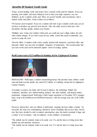 8
Benefits Of Student Credit Cards
Today, several leading credit card issuers have a special credit card for students. If you are
pursuing your studies and need a financial tool to meet your daily expenses, you can
definitely go for a student credit card. There are several benefits and conveniences that a
student credit card offers. Some of them are as follows.
•No income proof required: If you are a student and wish to get a student credit card, you do
not have to produce any proof of your income. Also, the entire process takes just a few
documents and thus greatly reduces your hassles.
•Multiple uses: Using your student credit card, you could pay your college tuition fee and
other related charges. If you wish to pay for any online course that needs to undertake, you
can do so using the card.
•Several offers: A student credit card is usually packed with numerous cash back offers and
discounts which you can avail on multiple categories of transactions. The reward points that
you earn on the card can be redeemed against a host of exciting options.
RedCarpetraises $2.5 million in funding led by Lightspeed Venture
BENGALURU: RedCarpet, a student microlendingstartup that provides loans without credit
card and bank account details, has raised $2.5 million in a funding around led by Lightspeed
Venture Partners.
According to sources, the funds will be used to improve the technology behind risk
evaluation, introduce new student-lending features, hire data scientists and deepen market
penetration. Gurgaon-based RedCarpet, which began operations in November 2015, arranges
loans of up to Rs 60,000 per bo 60,000 per borrower, with the average loan size at Rs 5,000-
8,000.
However, interest-free rates are offered to individuals repaying the loan within a month. “At
one point, the team was contemplating alternative forms of lending that are less risky, but for
now they have decided to stick to student microlending since the market potential is huge and
a winner is yet to emerge,” said an employee on the condition of anonymity.
“The default rate for students tends to be easily over 1%, and the idea is to bring down that
default rate and introduce incentives ..
“The default rate for students tends to be easily over 1%, and the idea is to bring down that
 
