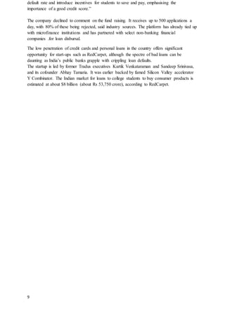 9
default rate and introduce incentives for students to save and pay, emphasising the
importance of a good credit score.”
The company declined to comment on the fund raising. It receives up to 500 applications a
day, with 80% of these being rejected, said industry sources. The platform has already tied up
with microfinance institutions and has partnered with select non-banking financial
companies .for loan disbursal.
The low penetration of credit cards and personal loans in the country offers significant
opportunity for start-ups such as RedCarpet, although the spectre of bad loans can be
daunting as India’s public banks grapple with crippling loan defaults.
The startup is led by former Tradus executives Kartik Venkataraman and Sandeep Srinivasa,
and its cofounder Abhay Tamaria. It was earlier backed by famed Silicon Valley accelerator
Y Combinator. The Indian market for loans to college students to buy consumer products is
estimated at about $8 billion (about Rs 53,750 crore), according to RedCarpet.
 