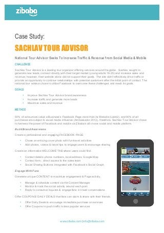  
	
  
	
  
	
  
	
  
	
  
www.zibaba.com|info@zibaba.com	
  
	
  
	
  	
  	
  	
  	
  	
  	
  	
  	
  	
  	
  	
  	
  	
  	
  	
  	
  	
  	
  	
   	
  
	
  
Case Study:
SACHLAV TOUR ADVISOR
National Tour Advisor Seeks To Increase Traffic & Revenue from Social Media & Mobile
CHALLENGE
Sachlav Tour Advisor is a leading tour organizer offering services around the globe. Sachlav sought to
generate new leads, connect directly with their target market (young adults 18-25) and increase sales and
revenue; however, their website alone did not support their goals. The site didn’t effectively drive traffic or
provide an opportunity to continue relationships with potential customers after the initial point of contact. The
national tour advisor chose to utilize Facebook to overcome these challenges and reach its goals.
GOALS
• Improve Sachlav Tour Advisor brand awareness
• Increase traffic and generate more leads
• Maximize sales and revenue
METHOD
50% of consumers value a Business’s Facebook Page more than its Website (Lab42), and 90% of all
purchases are subject to social media influence (Ambassador 2013), therefore, Sachlav Tour Advisor chose
to harness the power of Facebook and mobile via Zibaba’s all-in-one social and mobile platform.
Build Brand Awareness
Create a professional and engaging FACEBOOK PAGE.
• Chose an enticing cover photo with fun travel activities
• Add photos, videos & travel tips to engage users & encourage sharing
Create an informative WELCOME TAB where users could find:
• Contact details: phone numbers, local address, Google Map
• Contact form: direct access to the sales team
• Social Sharing Buttons: integrated with Facebook’s Social Graph
Engage With Fans
Generate unique CONTENT to maximize engagement & Page activity.
• Manage & schedule content via the Content Manager
• Monitor & track the social activity around each post.
• Reply to consumer inquires & engage fans in travel conversations
Offer COUPONS/ DAILY DEALS that fans can claim & share with their friends.
• Offer Daily Deals to encourage immediate purchase on services
• Offer Coupons to push traffic to less popular services
 