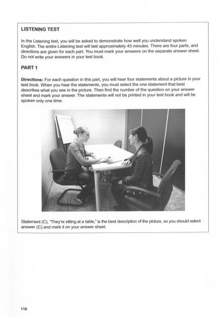 LISTENING TEST
In the Listening test, you will be asked to demonstrate how well you understand spoken
English. The entire Listening test will last approximately 45 minutes. There are four parts, and
directions are given for each part. You must mark your answers on the separate answer sheet.
Do not write your answers in your test book.
PART1
Directions: For each question in this part, you will hear four statements about a picture in your
test book. When you hear the statements, you must select the one statement that best
describes what you see in the picture. Then find the number of the question on your answer
sheet and mark your answer. The statements will not be printed in your test book and will be
spoken only one time.
Statement (C), 'They're sitting at a table," is the best description of the picture, so you should select
answer (C) and mark it on your answer sheet.
118
 