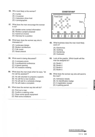 56. Who most likely is the woman?
(A) Awriter
(B) A musician
(C) A television show host
(D) A photographer
57. What does the man encourage the woman
to do?
(A) Update some contact information
(B) Review a project proposal
(C) Submit an invoice
(D) Interview for a position
58. What topic does the woman say she is
interested in?
(A) Landscape design
(B) Modern architecture
(C) Folk music
(D) Street artwork
59. What event is being discussed?
(A) A company picnic
(B) A professional conference
(C) A grand opening
(D) An investors meeting
60. What does the man imply when he says, "let
me call his assistant"?
(A) He will volunteer to prepare a speech.
(B) He will find a new location.
(C) He will ask for a schedule change.
(D) He will make a complaint.
61. What does the woman say she will do?
(A) Print out a map
(B) Confirm a catering order
(C) Clean some sports equipment
(D) Mail some invitations
EXHIBITOR MAP
62. What business does the man most likely
work in?
(A) Electronics
(B) Clothing
(C) Gardening
(D) Cookware
63. Look at the graphic. Which booth will the
man be assigned to?
(A) Booth 1
(B) Booth 2
(C) Booth 4
(D) Booth 5
64. What does the woman say she will send to
the man?
(A) Admission tickets
(B) An identification badge
(C) A registration receipt
(D) A parking permit
GO ON TO THE NEXT PAGE ..
TEST 8 125
I
 