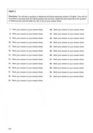 PART2
Directions: You will hear a question or statement and three responses spoken in English. They will not
be printed in your test book and will be spoken only one time. Select the best response to the question
or statement and mark the letter (A), (B), or (C) on your answer sheet.
7. Mark your answer on your answer sheet. 20. Mark your answer on your answer sheet.
8. Mark your answer on your answer sheet. 21. Mark your answer on your answer sheet.
9. Mark your answer on your answer sheet. 22. Mark your answer on your answer sheet.
10. Mark your answer on your answer sheet. 23. Mark your answer on your answer sheet.
11. Mark your answer on your answer sheet. 24. Mark your answer on your answer sheet.
12. Mark your answer on your answer sheet. 25. Mark your answer on your answer sheet.
13. Mark your answer on your answer sheet. 26. Mark your answer on your answer sheet.
14. Mark your answer on your answer sheet. 27. Mark your answer on your answer sheet.
15. Mark your answer on your answer sheet. 28. Mark your answer on your answer sheet.
16. Mark your answer on your answer sheet. 29. Mark your answer on your answer sheet.
17. Mark your answer on your answer sheet. 30. Mark your answer on your answer sheet.
18. Mark your answer on your answer sheet. 31. Mark your answer on your answer sheet.
19. Mark your answer on your answer sheet.
136
 