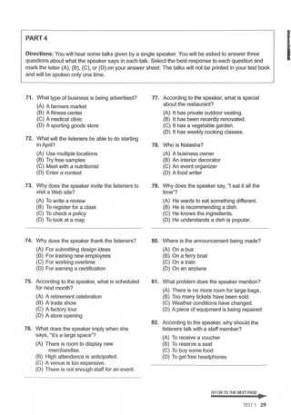 PART4
Directions: You will hear some talks given by a single speaker. You will be asked to answer three
questions about what the speaker says in each talk. Select the best response to each question and
mark the letter (A), (B), (C), or (D) on your answer sheet. The talks will not be printed in your test book
and will be spoken only one time.
71. What type of business is being advertised? 77. According to the speaker, what is special
(A) A farmers market about the restaurant?
(B) A fitness center (A) It has private outdoor seating.
(C) A medical clinic (B) It has been recently renovated.
(D) A sporting goods store (C) It has a vegetable garden.
(D) It has weekly cooking classes.
72. What will the listeners be able to do starting
in April? 78. Who is Natasha?
(A) Use multiple locations (A) A business owner
(B) Try free samples (B) An interior decorator
(C) Meet with a nutritionist (C) An event organizer
(D) Enter a contest (D) A food writer
73. Why does the speaker invite the listeners to 79. Why does the speaker say, "I eat it all the
visit a Web site? time"?
(A) To write a review (A) He wants to eat something different.
(B) To register for a class (B) He is recommending a dish.
(C) To check a policy (C) He knows the ingredients.
(D) To look at a map (D) He understands a dish is popular.
74. Why does the speaker thank the listeners? 80. Where is the announcement being made?
(A) For submitting design ideas (A) On a bus
(B) For training new employees (B) On a ferry boat
(C) For working overtime (C) On a train
(D) For earning a certification (D) On an airplane
75. According to the speaker, what is scheduled 81. What problem does the speaker mention?
for next month? (A) There is no more room for large bags.
(A) A retirement celebration (B) Too many tickets have been sold.
(B) A trade show (C) Weather conditions have changed.
(C) A factory tour (D) A piece of equipment is being repaired .
(D) A store opening
82. According to the speaker, why should the
76. What does the speaker imply when she listeners talk with a staff member?
says, "it's a large space"?
(A) To receive a voucher
(A) There is room to display new (B) To reserve a seat
merchandise. (C) To buy some food
(B) High attendance is anticipated. (D) To get free headphones
(C) A venue is too expensive.
(D) There is not enough staff for an event.
GO ON TO THE NEXT PAGE ..
TEST 1 29
I
 