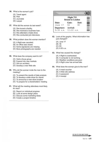 56. What is the woman's job?
(A) Travel agent
(B) Pilot
(C) Journalist
(D) Lawyer
57. What did the woman do last week?
(A) She toured a facility.
(B) She received a business loan.
(C) She attended a trade show.
(D) She conducted job interviews.
58. What problem does the woman mention?
(A) A flight was canceled.
(B) An office was closed.
(C) Some signatures are missing.
(D) More photographs are needed.
59. What does the company want to do?
(A) Hold a focus group
(B) Expand into new markets
(C) Hire an architect
(D) Develop a new Web site
60. Why did the woman invite the man to the
meeting?
(A) To present the results of data analysis
(B) To develop a slide show for clients
(C) To announce a new store location
(D) To prepare for a shareholders' meeting
61. What will the meeting attendees most likely
do next?
(A) Report on individual progress
(B) Look at some design plans
(C) Discuss some marketing ideas
(D) Create a project timeline
Flight722
Bristol to London
Date:
June 17
Departure:
9:30 A . M.
Gate: Seat:
56 8C
Arrival:
11:22 A .M.
-
-
-
-
62. Look at the graphic. What information has
just changed?
(A) June 17
(B) 56
(C) 8C
(D) 9:30A.M.
63. What has caused the change?
(A) A flight is overbooked.
(B) A computer is not working.
(C) Weather conditions are poor.
(D) A flight crew has arrived late.
64. What does the woman give to the man?
(A) A meal voucher
(B) A Web site address
(C) A password
(D) A receipt
GO ON TO THE NEXT PAGE ~
TEST 9 139
I
 