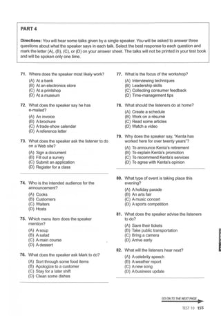 PART4
Directions: You will hear some talks given by a single speaker. You will be asked to answer three
questions about what the speaker says in each talk. Select the best response to each question and
mark the letter (A), (B), (C), or (D) on your answer sheet. The talks will not be printed in your test book
and will be spoken only one time.
71. Where does the speaker most likely work? 77. What is the focus of the workshop?
(A) At a bank (A) Interviewing techniques
(B) At an electronics store (B) Leadership skills
(C) At a printshop (C) Collecting consumer feedback
(D) At a museum (D) Time-management tips
72. What does the speaker say he has 78. What should the listeners do at home?
e-mailed? (A) Create a schedule
(A) An invoice (B) Work on a resume
(B) A brochure (C) Read some articles
(C) A trade-show calendar (D) Watch a video
(D) A reference letter
79. Why does the speaker say, "Kenta has
73. What does the speaker ask the listener to do worked here for over twenty years"?
on a Web site? (A) To announce Kenta's retirement
(A) Sign a document (B) To explain Kenta's promotion
(B) Fill out a survey (C) To recommend Kenta's services
(C) Submit an application (D) To agree with Kenta's opinion
(D) Register for a class
80. What type of event is taking place this
74. Who is the intended audience for the evening?
announcement? (A) A holiday parade
(A) Cooks (B) An arts fair
(B) Customers (C) A music concert
(C) Waiters (D) A sports competition
(D) Hosts
81. What does the speaker advise the listeners
75. Which menu item does the speaker to do?
mention? (A) Save their tickets
(A) A soup (B) Take public transportation
(B) A salad (C) Bring a camera
(C) A main course (D) Arrive early
(D) A dessert
82. What will the listeners hear next?
76. What does the speaker ask Mark to do? (A) A celebrity speech
(A) Sort through some food items (B) A weather report
(B) Apologize to a customer (C) A new song
(C) Stay for a later shift (D) A business update
(D) Clean some dishes
GOON TO THENEXT PAGE ..
TEST 10 155
I
 