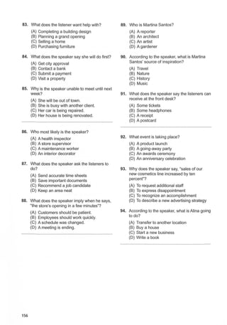 83. What does the listener want help with? 89. Who is Martina Santos?
(A) Completing a building design (A) A reporter
(B) Planning a grand opening (B) An architect
(C) Selling a home (C) An artist
(D) Purchasing furniture (D) A gardener
84. What does the speaker say she will do first? 90. According to the speaker, what is Martina
(A) Get city approval Santos' source of inspiration?
(B) Contact a bank (A) Travel
(C) Submit a payment (B) Nature
(D) Visit a property (C) History
(D) Music
85. Why is the speaker unable to meet until next
week? 91. What does the speaker say the listeners can
(A) She will be out of town. receive at the front desk?
(B) She is busy with another client. (A) Some tickets
(C) Her car is being repaired. (B) Some headphones
(D) Her house is being renovated. (C) A receipt
(D) A postcard
86. Who most likely is the speaker?
(A) A health inspector 92. What event is taking place?
(B) A store supervisor (A) A product launch
(C) A maintenance worker (B) A going-away party
(D) An interior decorator (C) An awards ceremony
(D) An anniversary celebration
87. What does the speaker ask the listeners to
do? 93. Why does the speaker say, "sales of our
(A) Send accurate time sheets new cosmetics line increased by ten
(B) Save important documents percent"?
(C) Recommend a job candidate (A) To request additional staff
(D) Keep an area neat (B) To express disappointment
(C) To recognize an accomplishment
88. What does the speaker imply when he says, (D) To describe a new advertising strategy
"the store's opening in a few minutes"?
(A) Customers should be patient. 94. According to the speaker, what is Alina going
(B) Employees should work quickly. to do?
(C) A schedule was changed. (A) Transfer to another location
(D) A meeting is ending. (B) Buy a house
(C) Start a new business
(D) Write a book
156
 