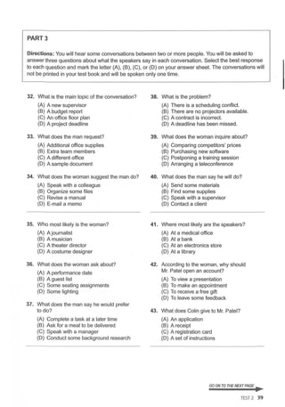 PART3
Directions: You will hear some conversations between two or more people. You will be asked to
answer three questions about what the speakers say in each conversation. Select the best response
to each question and mark the letter (A), (B), (C), or (D) on your answer sheet. The conversations will
not be printed in your test book and will be spoken only one time.
32. What is the main topic of the conversation? 38. What is the problem?
(A) A new supervisor (A) There is a scheduling conflict.
(B) A budget report (B) There are no projectors available.
(C) An office floor plan (C) A contract is incorrect.
(D) A project deadline (D) A deadline has been missed.
33. What does the man request? 39. What does the woman inquire about?
(A) Additional office supplies (A) Comparing competitors' prices
(B) Extra team members (B) Purchasing new software
(C) A different office (C) Postponing a training session
(D) A sample document (D) Arranging a teleconference
34. What does the woman suggest the man do? 40. What does the man say he will do?
(A) Speak with a colleague (A) Send some materials
(B) Organize some files (B) Find some supplies
(C) Revise a manual (C) Speak with a supervisor
(D) E-mail a memo (D) Contact a client
35. Who most likely is the woman? 41. Where most likely are the speakers?
(A) A journalist (A) At a medical office
(B) A musician (B) At a bank
(C) A theater director (C) At an electronics store
(D) A costume designer (D) At a library
36. What does the woman ask about? 42. According to the woman, why should
(A) A performance date Mr. Patel open an account?
(B) A guest list (A) To view a presentation
(C) Some seating assignments (B) To make an appointment
(D) Some lighting (C) To receive a free gift
(D) To leave some feedback
37. What does the man say he would prefer
to do? 43. What does Colin give to Mr. Patel?
(A) Complete a task at a later time (A) An application
(B) Ask for a meal to be delivered (B) A receipt
(C) Speak with a manager (C) A registration card
(D) Conduct some background research (D) A set of instructions
GO ON TO THENEXT PAGE ...
TEST 2 39
 