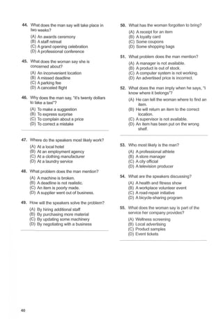 44. What does the man say will take place in 50. What has the woman forgotten to bring?
two weeks? (A) A receipt for an item
(A) An awards ceremony (B) A loyalty card
(B) A staff retreat (C) Some coupons
(C) A grand opening celebration (D) Some shopping bags
(D) A professional conference
51. What problem does the man mention?
45. What does the woman say she is (A) A manager is not available.
concerned about? (B) A product is out of stock.
(A) An inconvenient location (C) A computer system is not working.
(B) A missed deadline (D) An advertised price is incorrect.
(C) A parking fee
(D) A canceled flight 52. What does the man imply when he says, "I
know where it belongs"?
46. Why does the man say, "it's twenty dollars (A) He can tell the woman where to find an
to take a taxi"? item.
(A) To make a suggestion (B) He will return an item to the correct
(B) To express surprise location.
(C) To complain about a price (C) A supervisor is not available.
(D) To correct a mistake (D) An item has been put on the wrong
shelf.
47. Where do the speakers most likely work?
(A) At a local hotel 53. Who most likely is the man?
(B) At an employment agency (A) A professional athlete
(C) At a clothing manufacturer (B) A store manager
(D) At a laundry service (C) A city official
(D) A television producer
48. What problem does the man mention?
(A) A machine is broken. 54. What are the speakers discussing?
(B) A deadline is not realistic. (A) A health and fitness show
(C) An item is poorly made. (B) A workplace volunteer event
(D) A supplier went out of business. (C) A road-repair initiative
(D) A bicycle-sharing program
49. How will the speakers solve the problem?
(A) By hiring additional staff 55. What does the woman say is part of the
(B) By purchasing more material service her company provides?
(C) By updating some machinery (A) Wellness screening
(D) By negotiating with a business (B) Local advertising
(C) Product samples
(D) Event tickets
40
 