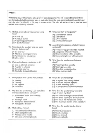 PART4
Directions: You will hear some talks given by a single speaker. You will be asked to answer three
questions about what the speaker says in each talk. Select the best response to each question and
mark the letter (A), (B), (C), or (D) on your answer sheet. The talks will not be printed in your test book
and will be spoken only one time.
71. At which event is the announcement being
made?
(A) A book fair
(B) A product launch
(C) A technology conference
(D) A charity fundraiser
72. According to the speaker, what can some
listeners do tomorrow?
(A) Go on a tour
(B) Attend an opening ceremony
(C) Participate in a focus group
(D) Win a prize
73. What are the listeners instructed to do?
(A) Use an alternate entrance
(B) Register in advance
(C) Complete a survey
(D) Meet at a designated location
74. What product does Castillo manufacture?
(A) Jewelry
(B) Clothing
(C) Art supplies
(D) Backpacks
75. Why does the speaker say, "Just look at the
color selection in these samples"?
(A) To introduce a new manufacturing
technique
(B) To assign a task
(C) To express disappointment
(D) To support a decision
76. What will Hae-Rim do?
(A) Present financial information
(B) Share competitor data
(C) Analyze survey results ·
(D) Introduce advertising layouts
77.
78.
79.
80.
81.
82.
Who most likely is the speaker?
(A) An investment banker
(B) A city official
(C) A food scientist
(D) A restaurant manager
According to the speaker, what will happen
next week?
(A) Some new equipment will be installed.
(B) A corporate office will relocate.
(C) New menu items will be available.
(D) Seasonal employees will begin work.
What does the speaker warn listeners
about?
(A) Preparing orders carefully
(B) Wearing proper attire
(C) Recording hours accurately
(D) Taking inventory daily
Why is the speaker calling?
(A) To register for a training session
(B) To request help with a project
(C) To book a meeting room
(D) To get updated customer information
What does the speaker imply when she
says, "it wasn't my idea"?
(A) She knows a change is inconvenient.
(B) She thinks a colleague deserves credit.
(C) She would like the listener's opinion.
(D) She is going to explain a new procedure.
What does the speaker ask the listener
to do?
(A) Order business cards
(B) Check a mailbox
(C) Revise a report
(D) Reserve a booth
GO ON TO THE NEXT PAGE ~
TEST 3 57
I
 