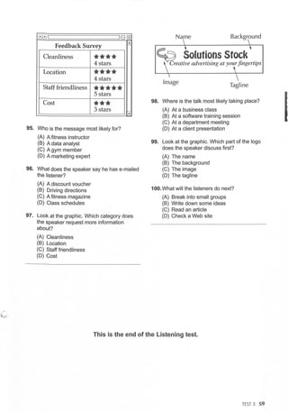 80 G0
Feedback Survey
...
I-
Cleanliness
****
4 stars
Location ****
4 stars
Staff friendliness
*****
5 stars
Cost
***
3 stars
95. Who is the message most likely for?
(A) A fitness instructor
(B) A data analyst
(C) A gym member
(D) A marketing expert
-.,.
96. What does the speaker say he has e-mailed
the listener?
(A) A discount voucher
(B) Driving directions
(C) A fitness magazine
(D) Class schedules
97. Look at the graphic. Which category does
the speaker request more information
about?
(A) Cleanliness
(B) Location
(C) Staff friendliness
(D) Cost
Name Background
Image
Tagline
98. Where is the talk most likely taking place?
(A) At a business class
(B) At a software training session
(C) At a department meeting
(D) At a client presentation
99. Look at the graphic. Which part of the logo
does the speaker discuss first?
(A) The name
(B) The background
(C) The image
(D) The tagline
100. What will the listeners do next?
(A) Break into small groups
(B) Write down some ideas
(C) Read an article
(D) Check a Web site
This is the end of the Listening test.
TES
T 3 59
I
 