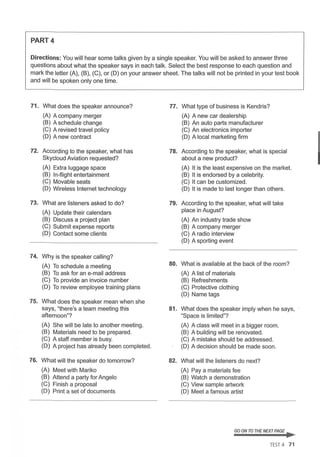 PART4
Directions: You will hear some talks given by a single speaker. You will be asked to answer three
questions about what the speaker says in each talk. Select the best response to each question and
mark the letter (A), (B), (C), or (D) on your answer sheet. The talks will not be printed in your test book
and will be spoken only one time.
71. What does the speaker announce?
(A) A company merger
(B) A schedule change
(C) A revised travel policy
(D) A new contract
72. According to the speaker, what has
Skycloud Aviation requested?
(A) Extra luggage space
(B) In-flight entertainment
(C) Movable seats
(D) Wireless Internet technology
73. What are listeners asked to do?
(A) Update their calendars
(B) Discuss a project plan
(C) Submit expense reports
(D) Contact some clients
74. Why is the speaker calling?
(A) To schedule a meeting
(B) To ask for an e-mail address
(C) To provide an invoice number
(D) To review employee training plans
75. What does the speaker mean when she
says, "there's a team meeting this
afternoon"?
(A) She will be late to another meeting.
(B) Materials need to be prepared.
(C) A staff member is busy.
(D) A project has already been completed.
76. What will the speaker do tomorrow?
(A) Meet with Mariko
(B) Attend a party for Angelo
(C) Finish a proposal
(D) Print a set of documents
77.
78.
79.
80.
81.
82.
What type of business is Kendris?
(A) A new car dealership
(B) An auto parts manufacturer
(C) An electronics importer
(D) A local marketing firm
According to the speaker, what is special
about a new product?
(A) It is the least expensive on the market.
(B) It is endorsed by a celebrity.
(C) It can be customized.
(D) It is made to last longer than others.
According to the speaker, what will take
place in August?
(A) An industry trade show
(B) A company merger
(C) A radio interview
(D) A sporting event
What is available at the back of the room?
(A) A list of materials
(B) Refreshments
(C) Protective clothing
(D) Name tags
What does the speaker imply when he says,
"Space is limited"?
(A) A class will meet in a bigger room.
(B) A building will be renovated.
(C) A mistake should be addressed.
(D) A decision should be made soon.
What will the listeners do next?
(A) Pay a materials fee
(B) Watch a demonstration
(C) View sample artwork
(D) Meet a famous artist
GO ON TO THE NEXT PAGE ~
TEST 4 71
 