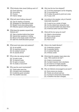 83. What industry does Janet Colthrup work in? 89. Why has the tour bus stopped?
(A) Event planning (A) To let the passengers out for shopping
(B) Accounting (B) To purchase fuel
(C) Tourism (C) To allow the guide to point out a view
(D) Interior design (D) To pay a toll
84. What will Janet Colthrup discuss? 90. According to the speaker, why is Fremont
(A) Tips for starting a business historically important?
(B) Strategies for international trade (A) It used to be a center of trade.
(C) Modern home-decorating styles (B) It is the oldest town along the river.
(D) Effective speech-writing techniques (C) An important battle took place there.
(D) A famous author was born there.
85. What does the speaker request that
listeners do? 91. What will the tour group do next?
(A) Take a handout before they leave (A) Watch a documentary
(B) Submit their questions in writing (B) Take a group picture
(C) Move to the empty seats in the front (C) Board a boat
(D) Split into small discussion groups (D) Have lunch
86. What event took place last weekend? 92. What is the Health Monitor?
(A) An art exhibit (A) A television program
(B) An opening ceremony (B) A wearable device
(C) An outdoor concert (C) A medical Web site
(D) An awards dinner (D) A fitness center
87. Why is the city raising money? 93. What does the speaker mean when she
(A) To build a park says, "Who wants to do that"?
(B) To improve roads (A) A task is inconvenient.
(C) To open a museum (B) A project requires more volunteers.
(D) To create a monument (C) An event is no longer popular.
(D) An application period has begun.
88. Why was the event rescheduled?
(A) Ticket sales were low. 94. Why are listeners encouraged to act soon?
(B) A location was unavailable. (A) Some stores are closing.
(C) A celebrity guest canceled. (B) Tickets are almost sold out.
(D) The weather was bad. (C) A product is temporarily discounted.
(D) A deadline has been changed.
72
 
